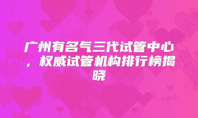 广州有名气三代试管中心，权威试管机构排行榜揭晓