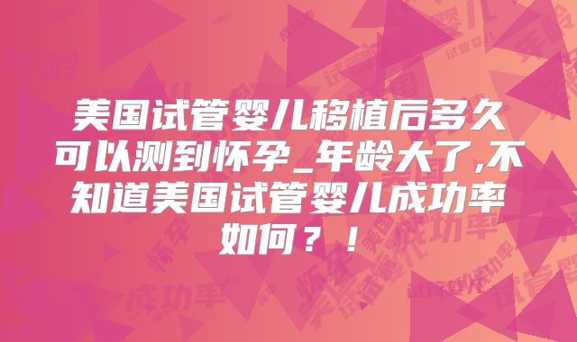 美国试管婴儿移植后多久可以测到怀孕_年龄大了,不知道美国试管婴儿成功率如何？！