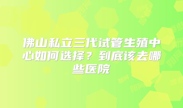 佛山私立三代试管生殖中心如何选择?到底该去哪些医院