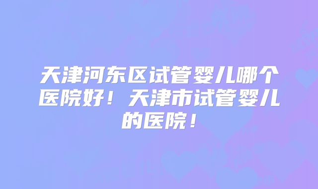 天津河东区试管婴儿哪个医院好！天津市试管婴儿的医院！