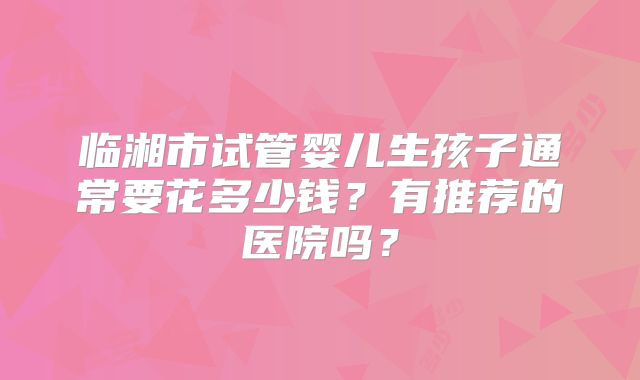 临湘市试管婴儿生孩子通常要花多少钱？有推荐的医院吗？