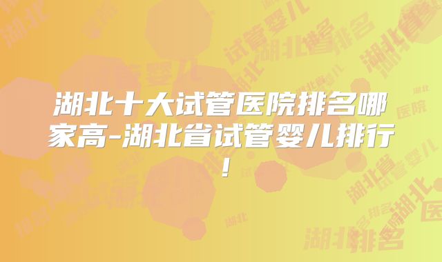 湖北十大试管医院排名哪家高-湖北省试管婴儿排行！