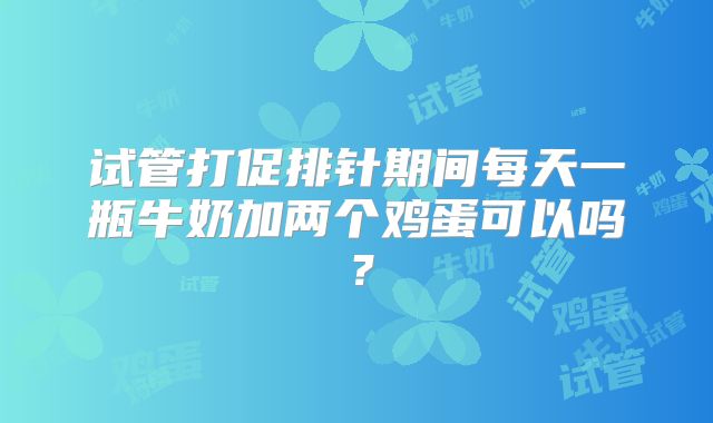 试管打促排针期间每天一瓶牛奶加两个鸡蛋可以吗？