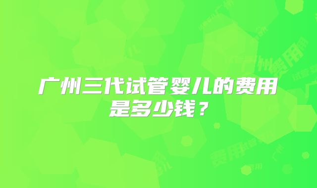 广州三代试管婴儿的费用是多少钱？