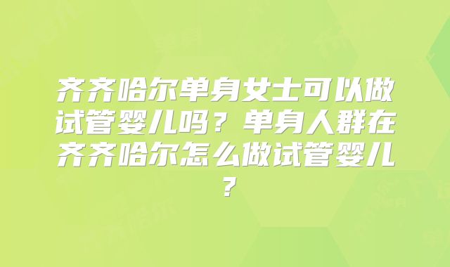 齐齐哈尔单身女士可以做试管婴儿吗?单身人群在齐齐哈尔怎么做试管婴儿?