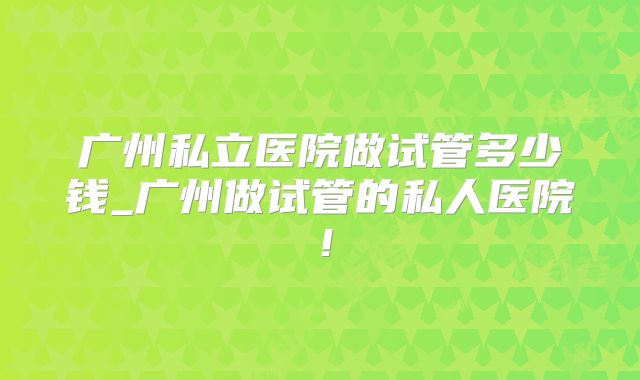 广州私立医院做试管多少钱_广州做试管的私人医院！