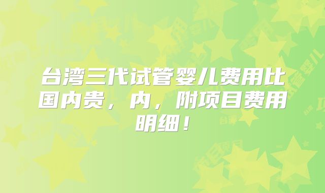 台湾三代试管婴儿费用比国内贵，内，附项目费用明细！