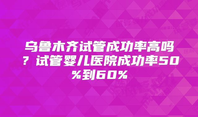 乌鲁木齐试管成功率高吗？试管婴儿医院成功率50%到60%