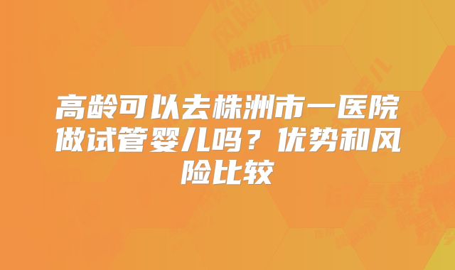 高龄可以去株洲市一医院做试管婴儿吗?优势和风险比较