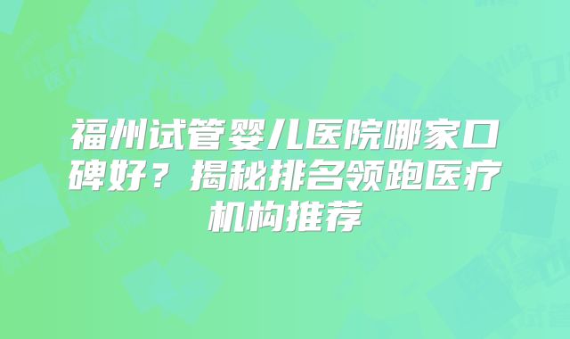 福州试管婴儿医院哪家口碑好？揭秘排名领跑医疗机构推荐