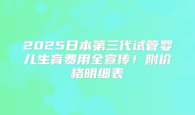 2025日本第三代试管婴儿生育费用全宣传！附价格明细表