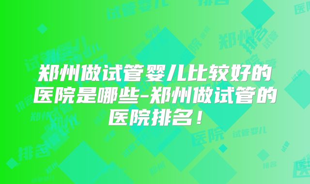 郑州做试管婴儿比较好的医院是哪些-郑州做试管的医院排名！