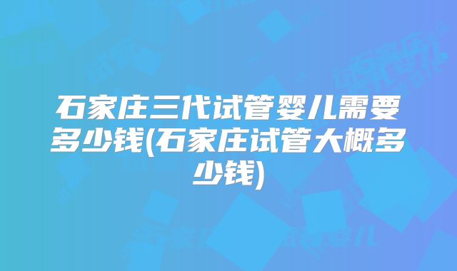 石家庄三代试管婴儿需要多少钱(石家庄试管大概多少钱)