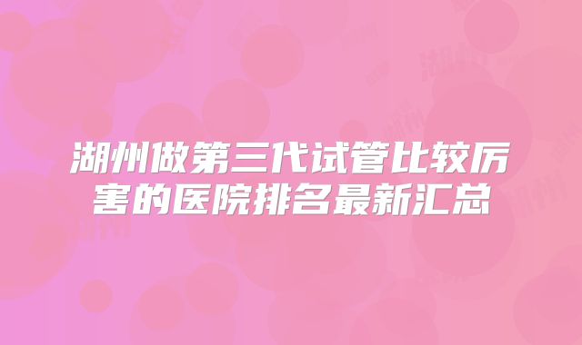 湖州做第三代试管比较厉害的医院排名最新汇总