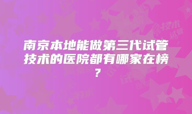 南京本地能做第三代试管技术的医院都有哪家在榜？