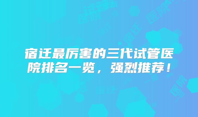 宿迁最厉害的三代试管医院排名一览,强烈推荐!