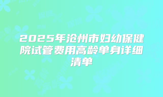2025年沧州市妇幼保健院试管费用高龄单身详细清单