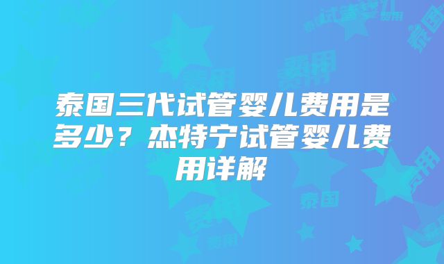 泰国三代试管婴儿费用是多少？杰特宁试管婴儿费用详解