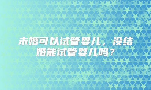 未婚可以试管婴儿，没结婚能试管婴儿吗？