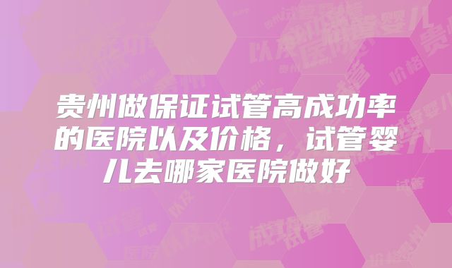 贵州做保证试管高成功率的医院以及价格,试管婴儿去哪家医院做好