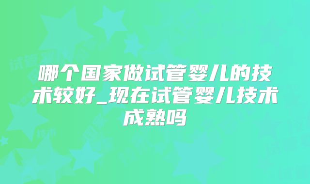 哪个国家做试管婴儿的技术较好_现在试管婴儿技术成熟吗