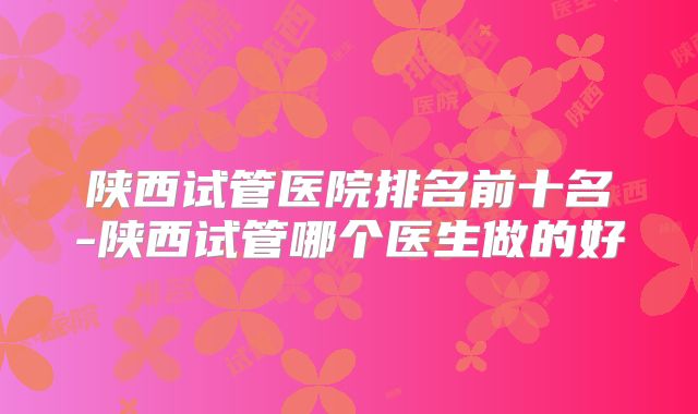 陕西试管医院排名前十名-陕西试管哪个医生做的好
