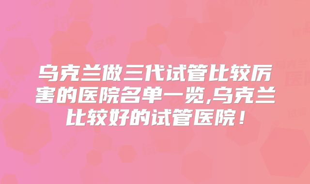 乌克兰做三代试管比较厉害的医院名单一览,乌克兰比较好的试管医院!