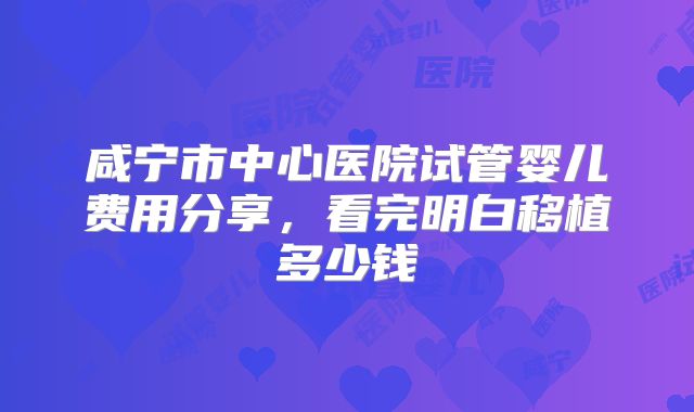 咸宁市中心医院试管婴儿费用分享,看完明白移植多少钱