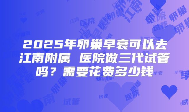 2025年卵巢早衰可以去江南附属 医院做三代试管吗?需要花费多少钱