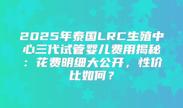 2025年泰国LRC生殖中心三代试管婴儿费用揭秘:花费明细大公开,性价比如何?