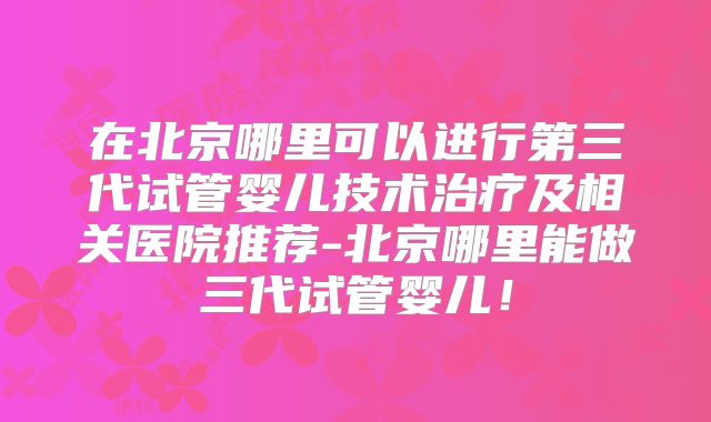在北京哪里可以进行第三代试管婴儿技术治疗及相关医院推荐-北京哪里能做三代试管婴儿！