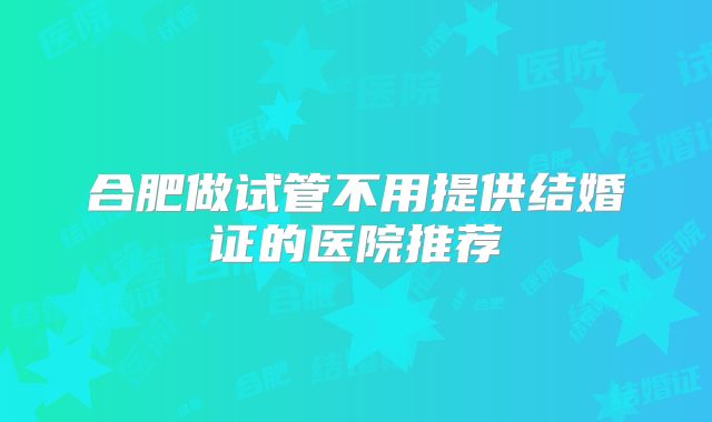 合肥做试管不用提供结婚证的医院推荐