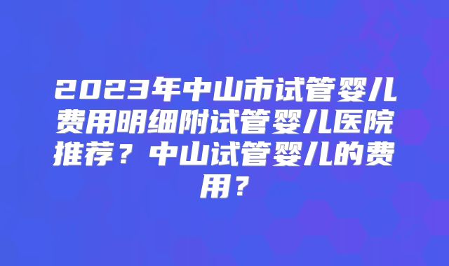 2023年中山市试管婴儿费用明细附试管婴儿医院推荐？中山试管婴儿的费用？