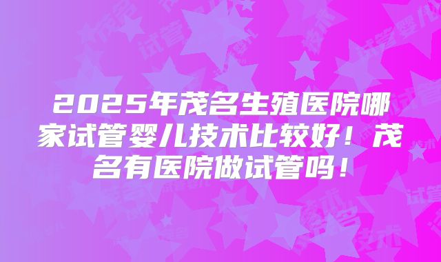 2025年茂名生殖医院哪家试管婴儿技术比较好!茂名有医院做试管吗!