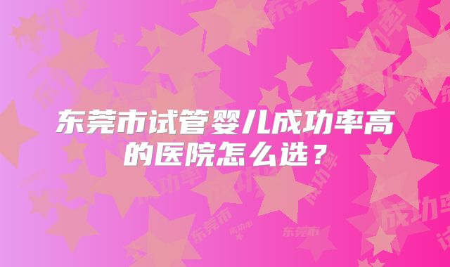 东莞市试管婴儿成功率高的医院怎么选？