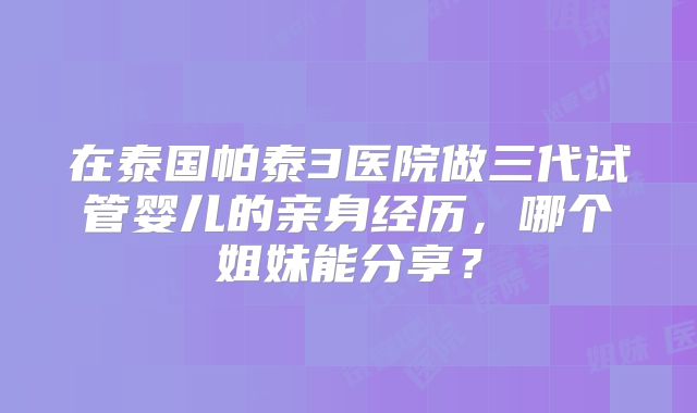 在泰国帕泰3医院做三代试管婴儿的亲身经历,哪个姐妹能分享?