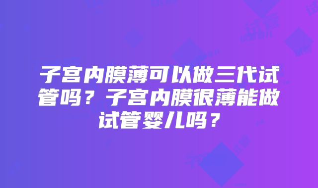 子宫内膜薄可以做三代试管吗？子宫内膜很薄能做试管婴儿吗？