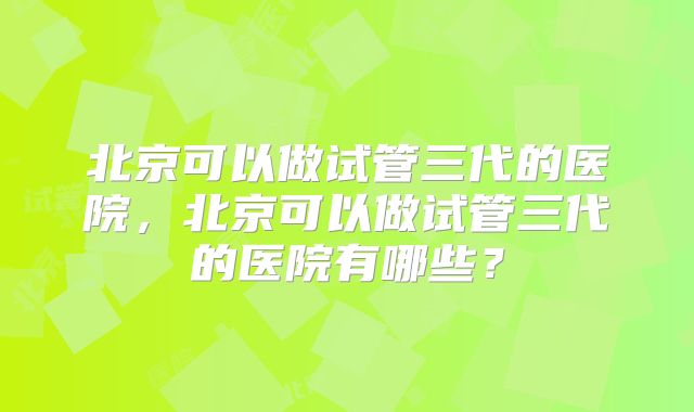 北京可以做试管三代的医院，北京可以做试管三代的医院有哪些？