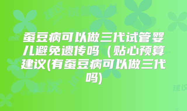 蚕豆病可以做三代试管婴儿避免遗传吗（贴心预算建议(有蚕豆病可以做三代吗)