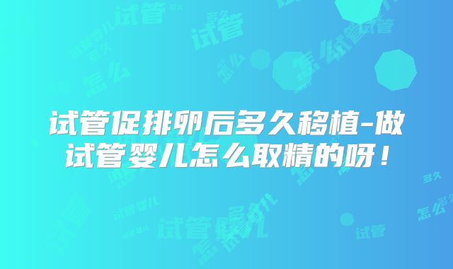 试管促排卵后多久移植-做试管婴儿怎么取精的呀！