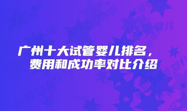 广州十大试管婴儿排名， 费用和成功率对比介绍