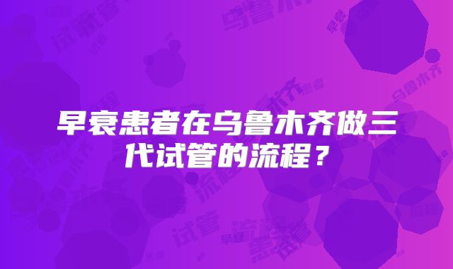 早衰患者在乌鲁木齐做三代试管的流程？