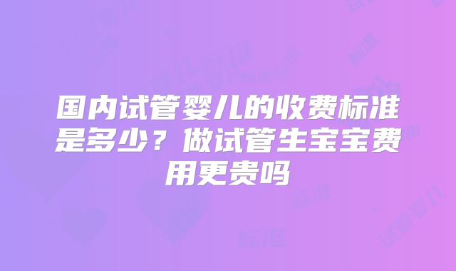国内试管婴儿的收费标准是多少？做试管生宝宝费用更贵吗