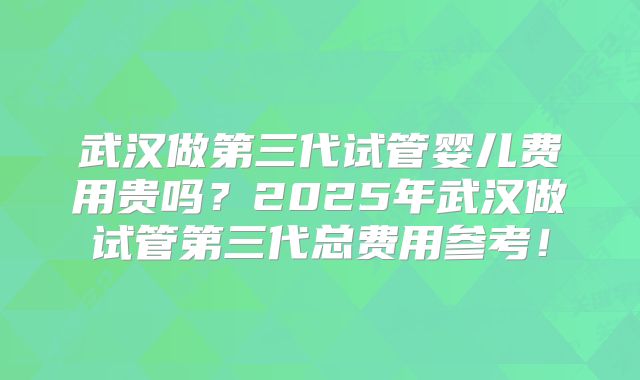 武汉做第三代试管婴儿费用贵吗？2025年武汉做试管第三代总费用参考！