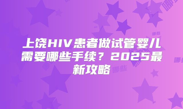 上饶HIV患者做试管婴儿需要哪些手续？2025最新攻略