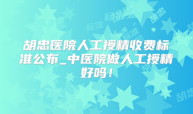 胡忠医院人工授精收费标准公布_中医院做人工授精好吗!