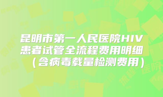 昆明市第一人民医院HIV患者试管全流程费用明细(含病毒载量检测费用)
