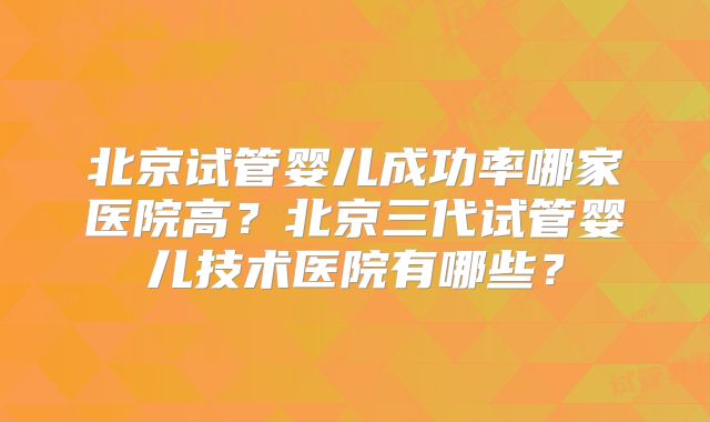 北京试管婴儿成功率哪家医院高？北京三代试管婴儿技术医院有哪些？