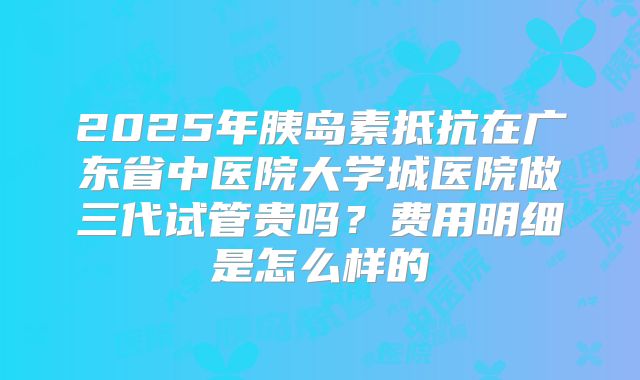 2025年胰岛素抵抗在广东省中医院大学城医院做三代试管贵吗?费用明细是怎么样的