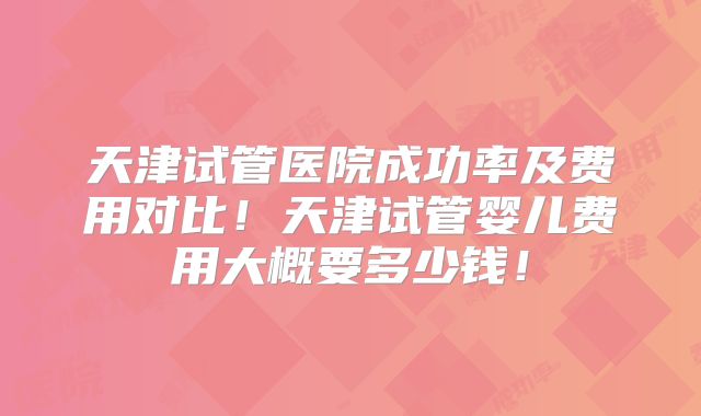 天津试管医院成功率及费用对比！天津试管婴儿费用大概要多少钱！